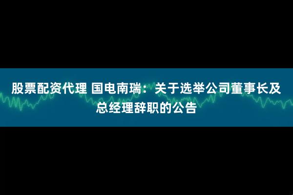 股票配资代理 国电南瑞：关于选举公司董事长及总经理辞职的公告