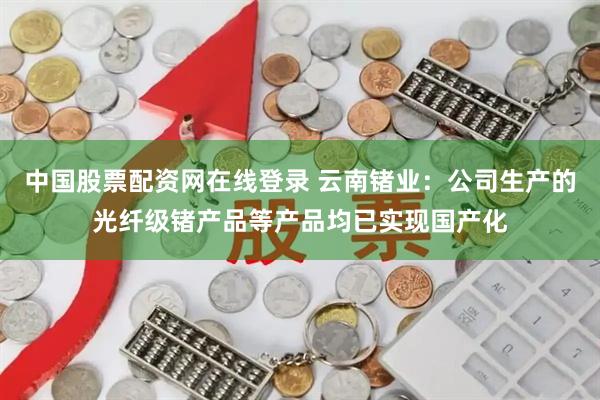 中国股票配资网在线登录 云南锗业：公司生产的光纤级锗产品等产品均已实现国产化