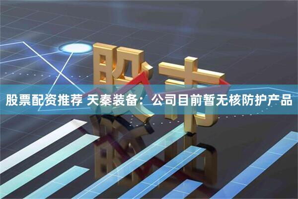 股票配资推荐 天秦装备：公司目前暂无核防护产品