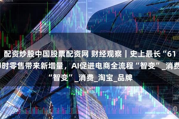 配资炒股中国股票配资网 财经观察｜史上最长“618”落幕！即时零售带来新增量，AI促进电商全流程“智变”_消费_淘宝_品牌