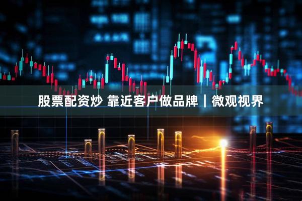 股票配资炒 靠近客户做品牌｜微观视界