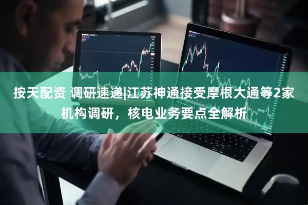 按天配资 调研速递|江苏神通接受摩根大通等2家机构调研，核电业务要点全解析