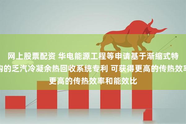 网上股票配资 华电能源工程等申请基于渐缩式特斯拉阀结构的乏汽冷凝余热回收系统专利 可获得更高的传热效率和能效比