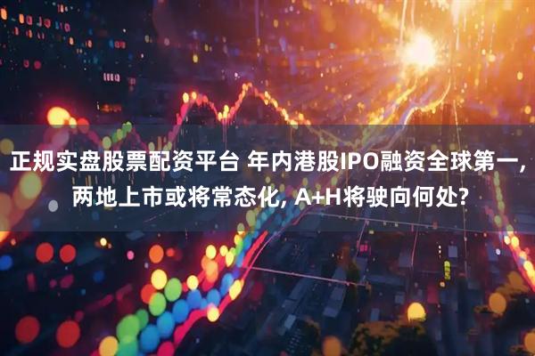 正规实盘股票配资平台 年内港股IPO融资全球第一, 两地上市或将常态化, A+H将驶向何处?