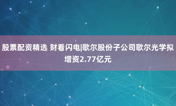 股票配资精选 财看闪电|歌尔股份子公司歌尔光学拟增资2.77亿元