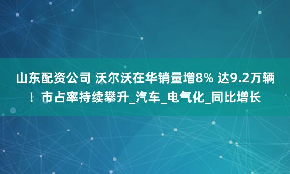 山东配资公司 沃尔沃在华销量增8% 达9.2万辆！市占率持续攀升_汽车_电气化_同比增长
