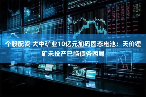 个股配资 大中矿业10亿元加码固态电池：天价锂矿未投产已陷债务困局