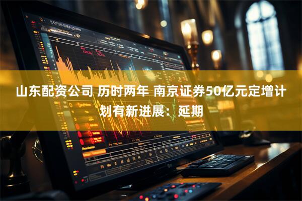 山东配资公司 历时两年 南京证券50亿元定增计划有新进展：延期