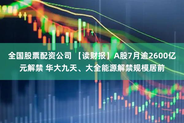 全国股票配资公司 【读财报】A股7月逾2600亿元解禁 华大九天、大全能源解禁规模居前