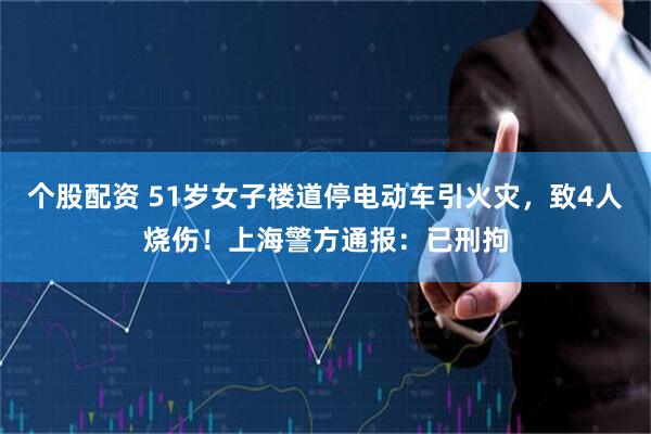 个股配资 51岁女子楼道停电动车引火灾，致4人烧伤！上海警方通报：已刑拘