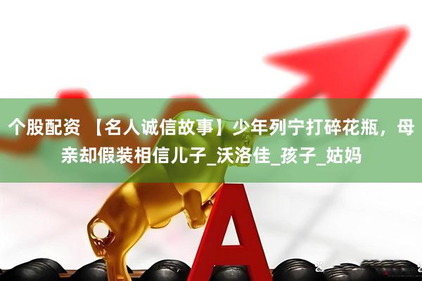 个股配资 【名人诚信故事】少年列宁打碎花瓶，母亲却假装相信儿子_沃洛佳_孩子_姑妈