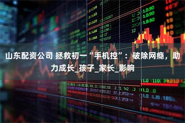 山东配资公司 拯救初一“手机控”：破除网瘾，助力成长_孩子_家长_影响