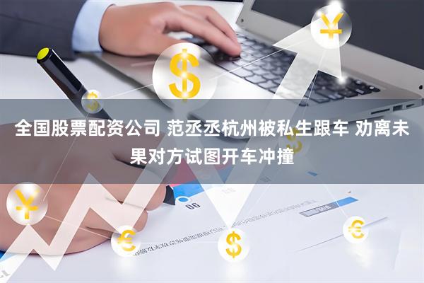 全国股票配资公司 范丞丞杭州被私生跟车 劝离未果对方试图开车冲撞