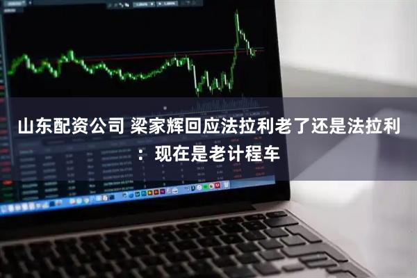 山东配资公司 梁家辉回应法拉利老了还是法拉利：现在是老计程车