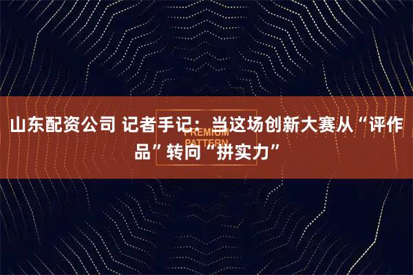 山东配资公司 记者手记：当这场创新大赛从“评作品”转向“拼实力”