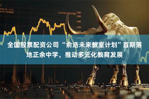 全国股票配资公司 “俞浩未来教室计划”首期落地正余中学，推动多元化教育发展