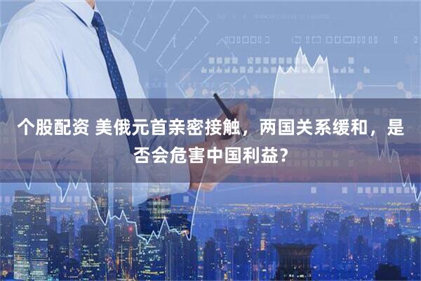 个股配资 美俄元首亲密接触，两国关系缓和，是否会危害中国利益？
