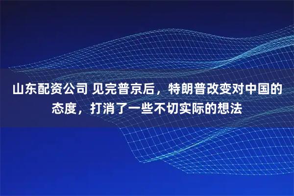 山东配资公司 见完普京后，特朗普改变对中国的态度，打消了一些不切实际的想法