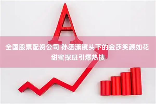 全国股票配资公司 孙丞潇镜头下的金莎笑颜如花 甜蜜探班引爆热搜