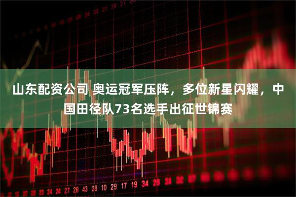 山东配资公司 奥运冠军压阵，多位新星闪耀，中国田径队73名选手出征世锦赛