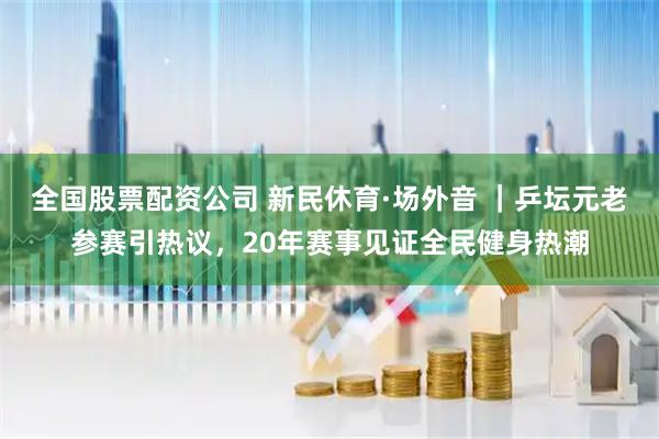 全国股票配资公司 新民休育·场外音 ｜乒坛元老参赛引热议，20年赛事见证全民健身热潮