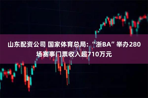 山东配资公司 国家体育总局: “浙BA”举办280场赛事门票收入超710万元