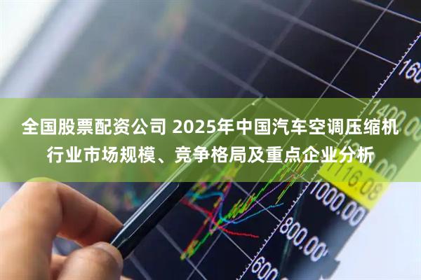全国股票配资公司 2025年中国汽车空调压缩机行业市场规模、竞争格局及重点企业分析