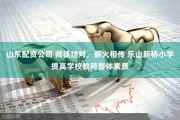 山东配资公司 师徒结对，薪火相传 乐山新桥小学提高学校教师整体素质