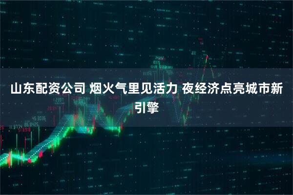 山东配资公司 烟火气里见活力 夜经济点亮城市新引擎
