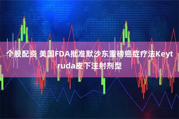 个股配资 美国FDA批准默沙东重磅癌症疗法Keytruda皮下注射剂型