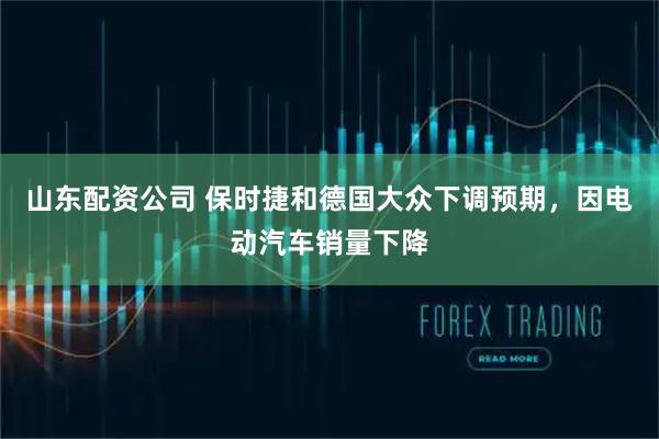 山东配资公司 保时捷和德国大众下调预期，因电动汽车销量下降