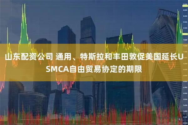 山东配资公司 通用、特斯拉和丰田敦促美国延长USMCA自由贸易协定的期限