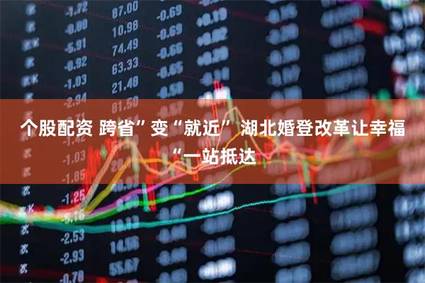 个股配资 跨省”变“就近” 湖北婚登改革让幸福“一站抵达