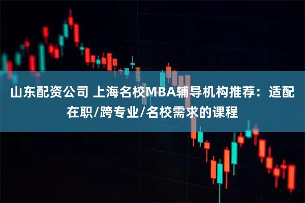 山东配资公司 上海名校MBA辅导机构推荐:适配在职/跨专业/名校需求的课程