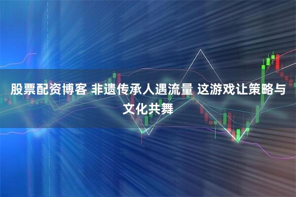 股票配资博客 非遗传承人遇流量 这游戏让策略与文化共舞