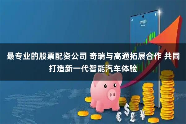 最专业的股票配资公司 奇瑞与高通拓展合作 共同打造新一代智能汽车体验