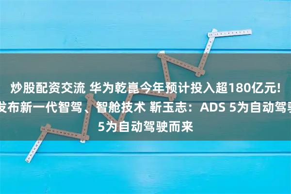 炒股配资交流 华为乾崑今年预计投入超180亿元! 引望发布新一代智驾、智舱技术 靳玉志：ADS 5为自动驾驶而来