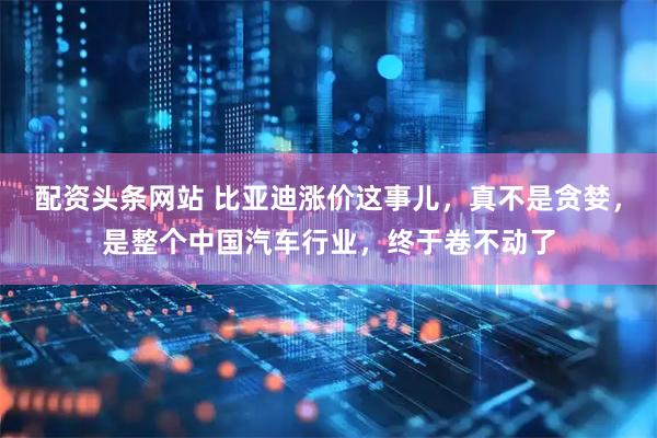 配资头条网站 比亚迪涨价这事儿，真不是贪婪，是整个中国汽车行业，终于卷不动了