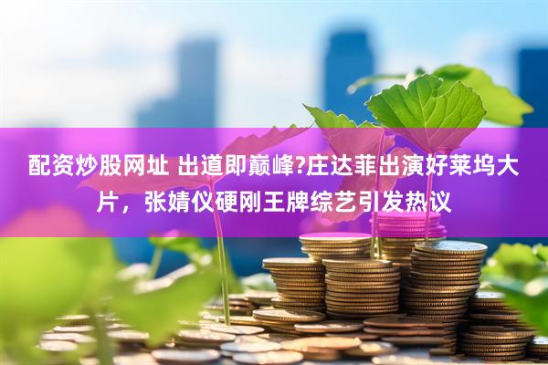 配资炒股网址 出道即巅峰?庄达菲出演好莱坞大片，张婧仪硬刚王牌综艺引发热议